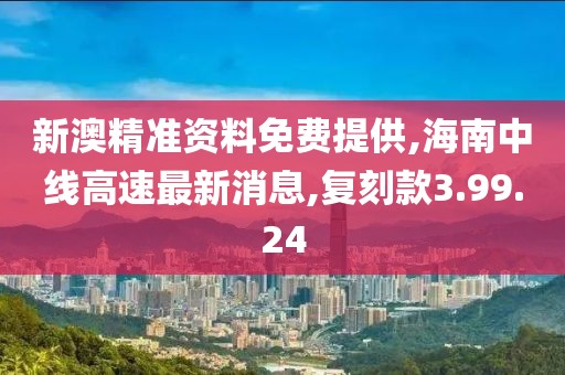 新澳精準(zhǔn)資料免費(fèi)提供,海南中線高速最新消息,復(fù)刻款3.99.24