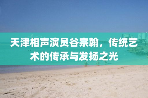 天津相聲演員谷宗翰，傳統藝術的傳承與發揚之光
