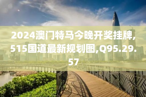 2024澳門特馬今晚開獎掛牌,515國道最新規(guī)劃圖,Q95.29.57