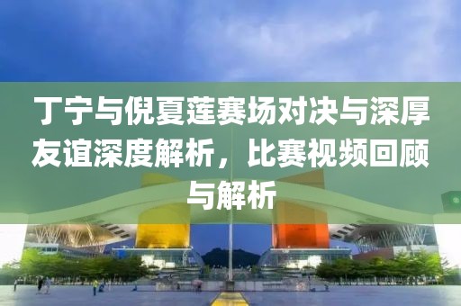 丁寧與倪夏蓮賽場對決與深厚友誼深度解析，比賽視頻回顧與解析