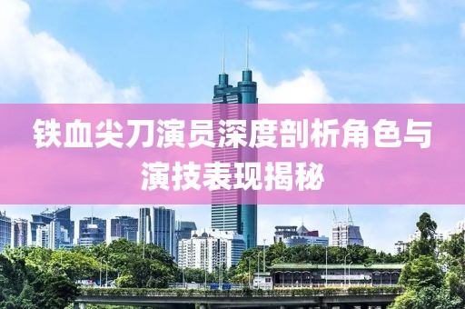 鐵血尖刀演員深度剖析角色與演技表現揭秘