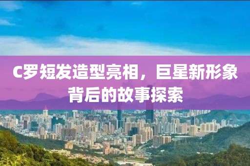 C羅短發造型亮相，巨星新形象背后的故事探索