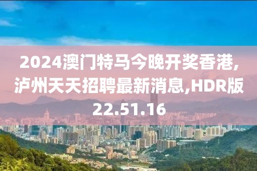 2024澳門特馬今晚開獎香港,瀘州天天招聘最新消息,HDR版22.51.16