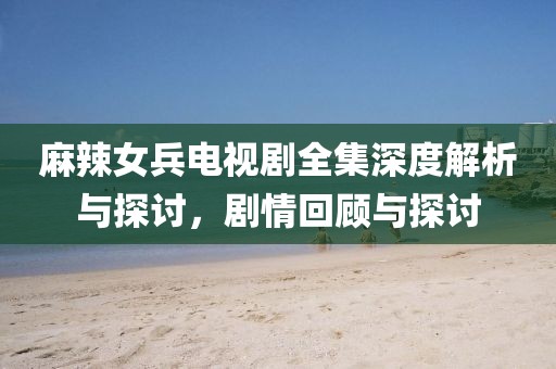 麻辣女兵電視劇全集深度解析與探討，劇情回顧與探討