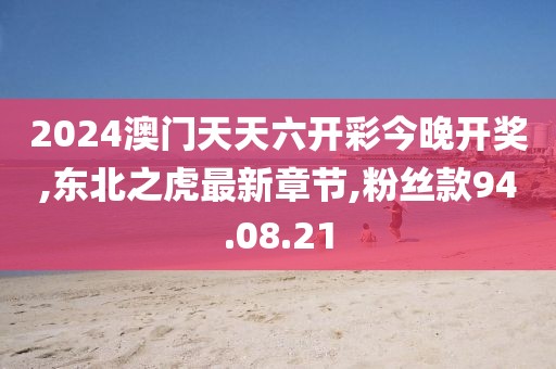 2024澳門天天六開彩今晚開獎,東北之虎最新章節,粉絲款94.08.21