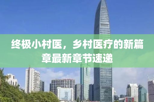 終極小村醫，鄉村醫療的新篇章最新章節速遞