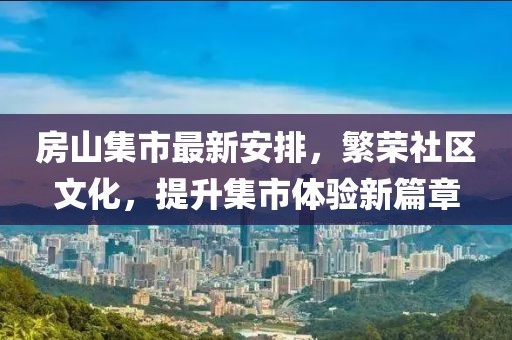 房山集市最新安排，繁榮社區(qū)文化，提升集市體驗新篇章