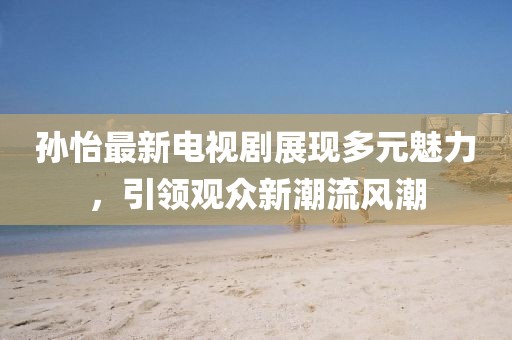 孫怡最新電視劇展現(xiàn)多元魅力，引領(lǐng)觀眾新潮流風(fēng)潮