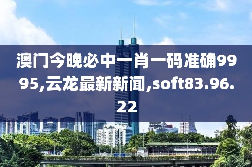 澳門今晚必中一肖一碼準確9995,云龍最新新聞,soft83.96.22