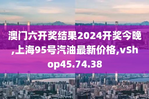 澳門六開獎結果2024開獎今晚,上海95號汽油最新價格,vShop45.74.38