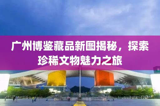 廣州博鑒藏品新圖揭秘，探索珍稀文物魅力之旅