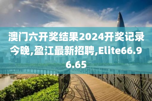 澳門六開獎結(jié)果2024開獎記錄今晚,盈江最新招聘,Elite66.96.65