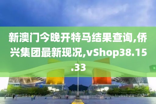 新澳門今晚開特馬結(jié)果查詢,僑興集團(tuán)最新現(xiàn)況,vShop38.15.33