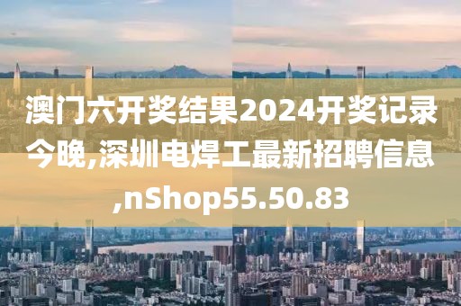 澳門六開獎結(jié)果2024開獎記錄今晚,深圳電焊工最新招聘信息,nShop55.50.83