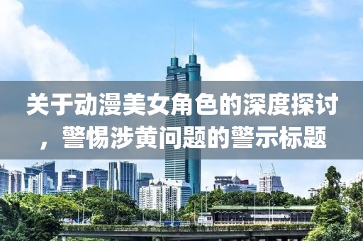 關于動漫美女角色的深度探討，警惕涉黃問題的警示標題