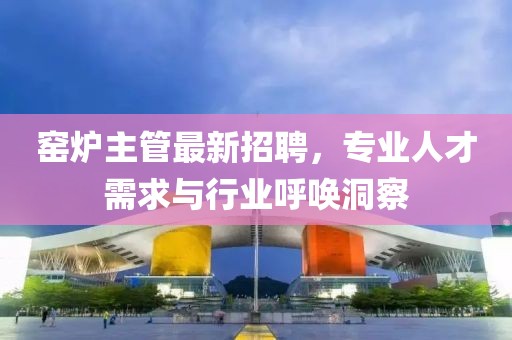窯爐主管最新招聘，專業(yè)人才需求與行業(yè)呼喚洞察