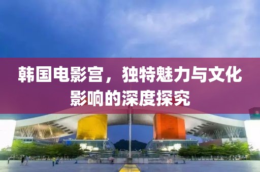 韓國電影宮，獨特魅力與文化影響的深度探究
