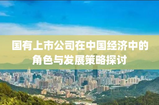 國有上市公司在中國經濟中的角色與發展策略探討