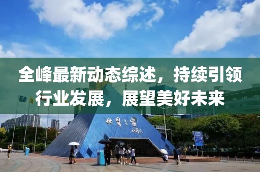 全峰最新動態綜述，持續引領行業發展，展望美好未來