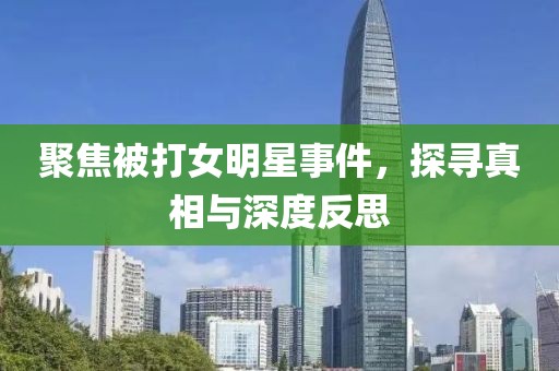 聚焦被打女明星事件，探尋真相與深度反思