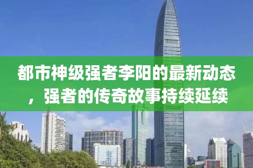 都市神級強者李陽的最新動態，強者的傳奇故事持續延續