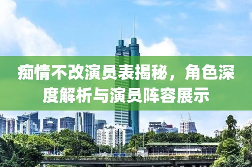 癡情不改演員表揭秘，角色深度解析與演員陣容展示