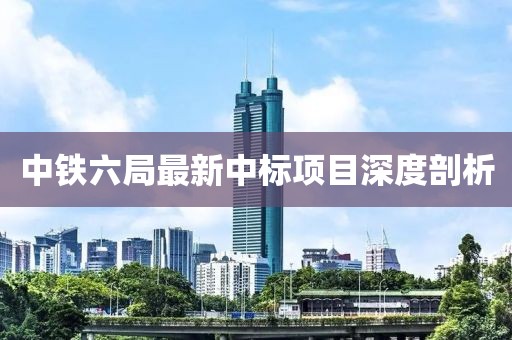 中鐵六局最新中標(biāo)項(xiàng)目深度剖析