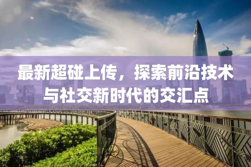 最新超碰上傳，探索前沿技術(shù)與社交新時(shí)代的交匯點(diǎn)