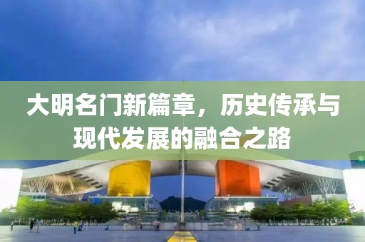 大明名門新篇章，歷史傳承與現代發展的融合之路