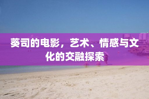 葵司的電影，藝術、情感與文化的交融探索
