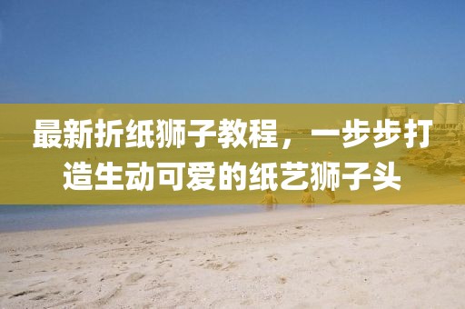 最新折紙獅子教程，一步步打造生動可愛的紙藝獅子頭
