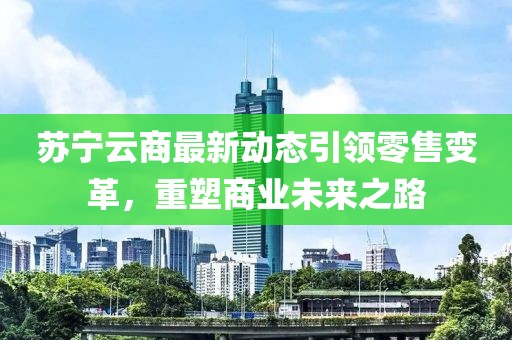 蘇寧云商最新動態引領零售變革，重塑商業未來之路