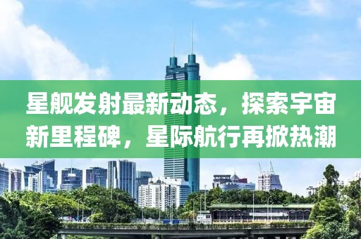 星艦發射最新動態，探索宇宙新里程碑，星際航行再掀熱潮