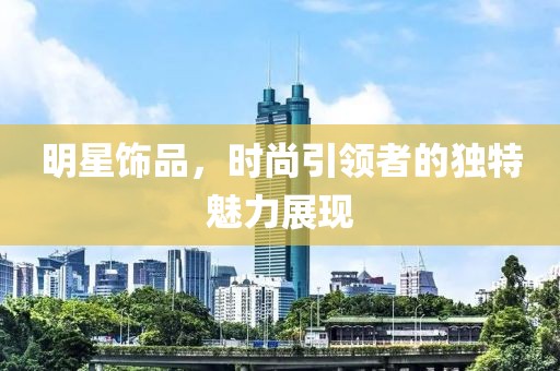 明星飾品，時尚引領(lǐng)者的獨特魅力展現(xiàn)