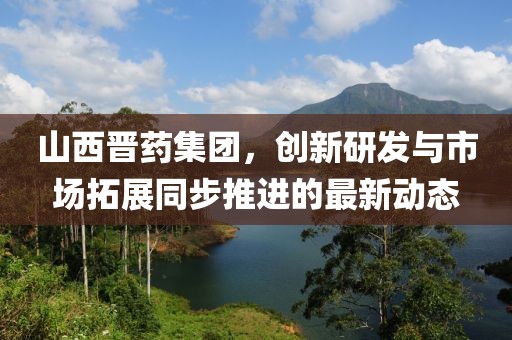 山西晉藥集團(tuán)，創(chuàng)新研發(fā)與市場(chǎng)拓展同步推進(jìn)的最新動(dòng)態(tài)