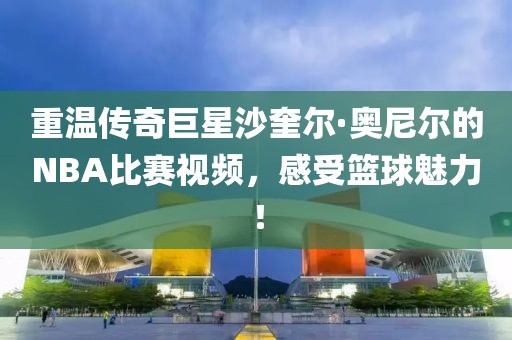重溫傳奇巨星沙奎爾·奧尼爾的NBA比賽視頻，感受籃球魅力！