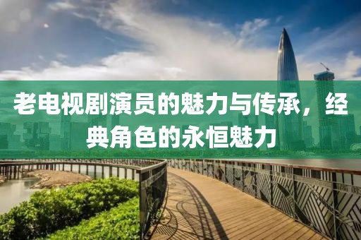 老電視劇演員的魅力與傳承，經(jīng)典角色的永恒魅力