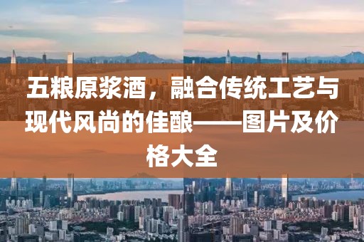 五糧原漿酒，融合傳統(tǒng)工藝與現代風尚的佳釀——圖片及價格大全
