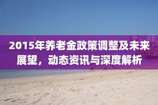 2015年養老金政策調整及未來展望，動態資訊與深度解析