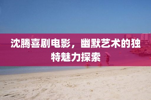 沈騰喜劇電影，幽默藝術的獨特魅力探索