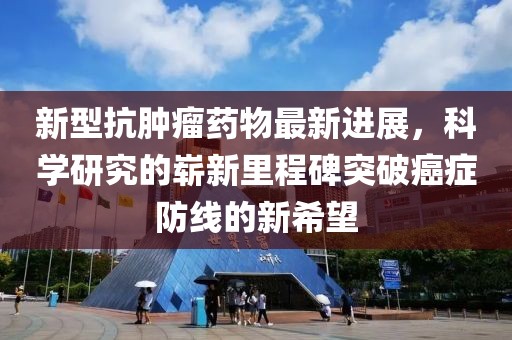 新型抗腫瘤藥物最新進展，科學(xué)研究的嶄新里程碑突破癌癥防線的新希望