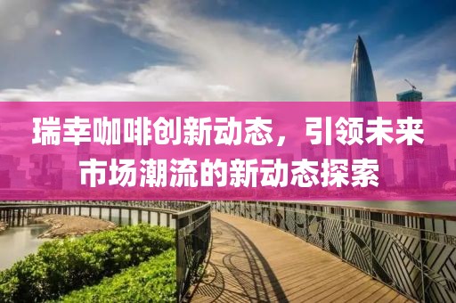 瑞幸咖啡創新動態，引領未來市場潮流的新動態探索