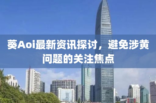 葵Aoi最新資訊探討，避免涉黃問題的關(guān)注焦點(diǎn)