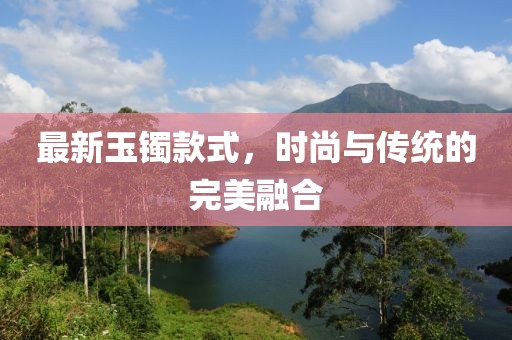 最新玉鐲款式，時(shí)尚與傳統(tǒng)的完美融合