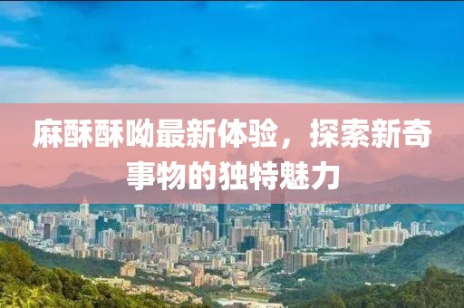 麻酥酥呦最新體驗，探索新奇事物的獨特魅力