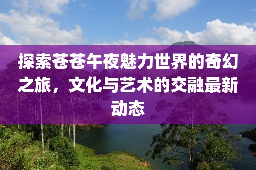 探索蒼蒼午夜魅力世界的奇幻之旅，文化與藝術(shù)的交融最新動態(tài)