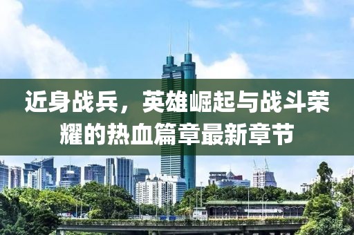 近身戰兵，英雄崛起與戰斗榮耀的熱血篇章最新章節