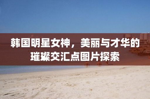韓國明星女神，美麗與才華的璀璨交匯點圖片探索