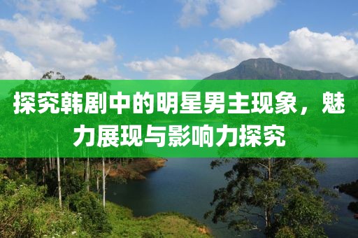 探究韓劇中的明星男主現象，魅力展現與影響力探究
