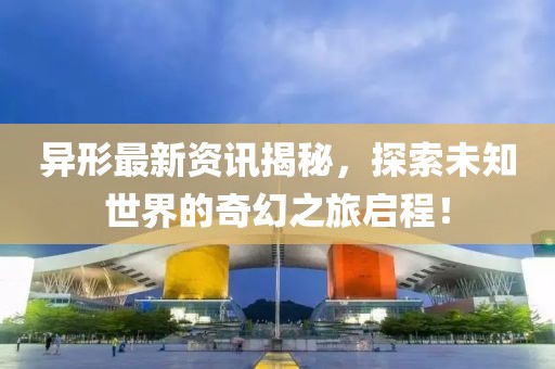 異形最新資訊揭秘，探索未知世界的奇幻之旅啟程！